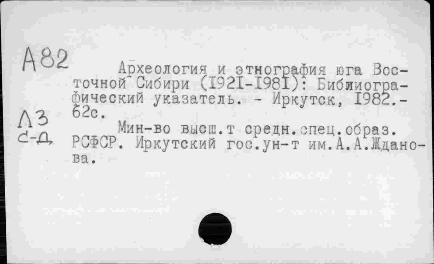 ﻿AÔ2
лг d-а
Археология и этнография юга Восточной Сибири (I92I-I98I): Библиографический указатель. - Иркутск, 1982.-62с.
Мин-во высш.т средн.спец.образ.
РСФСР. Иркутский гос.ун-т им.А.А.Жданова.